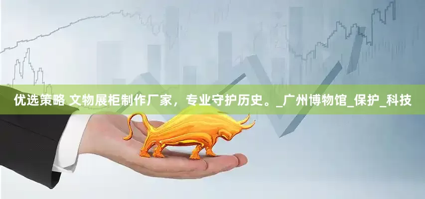 优选策略 文物展柜制作厂家，专业守护历史。_广州博物馆_保护_科技