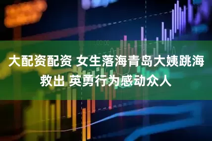 大配资配资 女生落海青岛大姨跳海救出 英勇行为感动众人