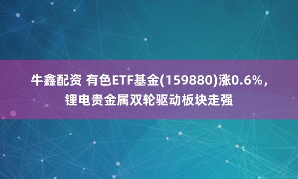 牛鑫配资 有色ETF基金(159880)涨0.6%，锂电贵金属双轮驱动板块走强