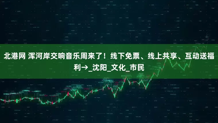 北港网 浑河岸交响音乐周来了！线下免票、线上共享、互动送福利→_沈阳_文化_市民