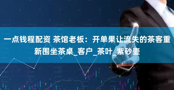 一点钱程配资 茶馆老板：开单果让流失的茶客重新围坐茶桌_客户_茶叶_紫砂壶