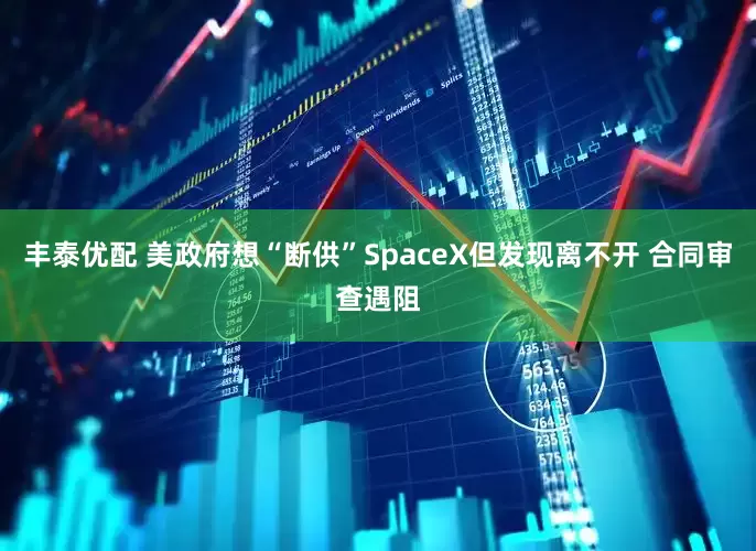 丰泰优配 美政府想“断供”SpaceX但发现离不开 合同审查遇阻