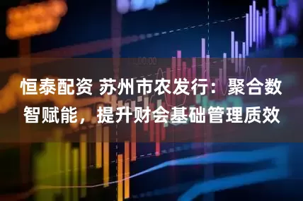 恒泰配资 苏州市农发行：聚合数智赋能，提升财会基础管理质效