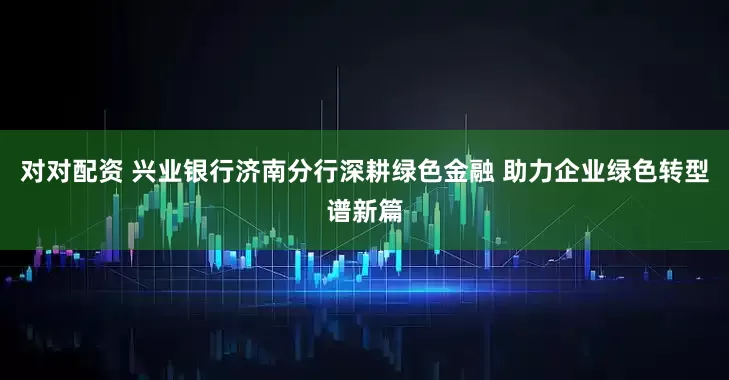 对对配资 兴业银行济南分行深耕绿色金融 助力企业绿色转型谱新篇