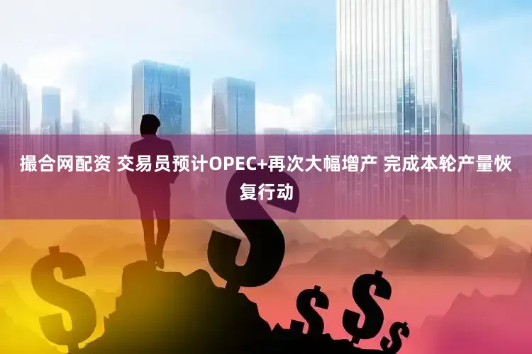 撮合网配资 交易员预计OPEC+再次大幅增产 完成本轮产量恢复行动