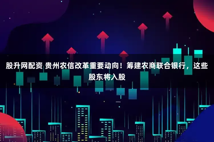 股升网配资 贵州农信改革重要动向！筹建农商联合银行，这些股东将入股