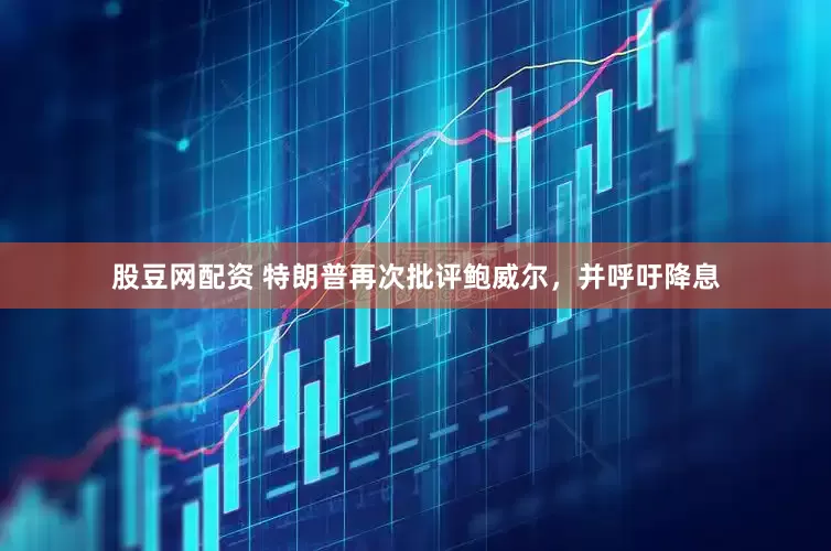 股豆网配资 特朗普再次批评鲍威尔，并呼吁降息