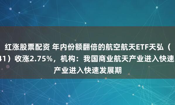 红涨股票配资 年内份额翻倍的航空航天ETF天弘（159241）收涨2.75%，机构：我国商业航天产业进入快速发展期