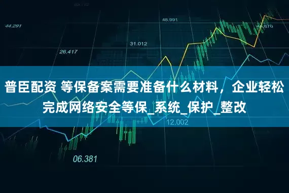 普臣配资 等保备案需要准备什么材料，企业轻松完成网络安全等保_系统_保护_整改