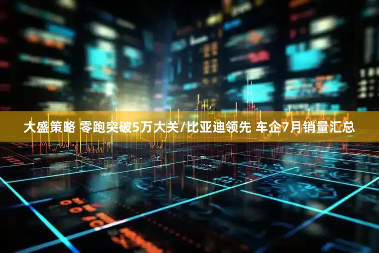 大盛策略 零跑突破5万大关/比亚迪领先 车企7月销量汇总