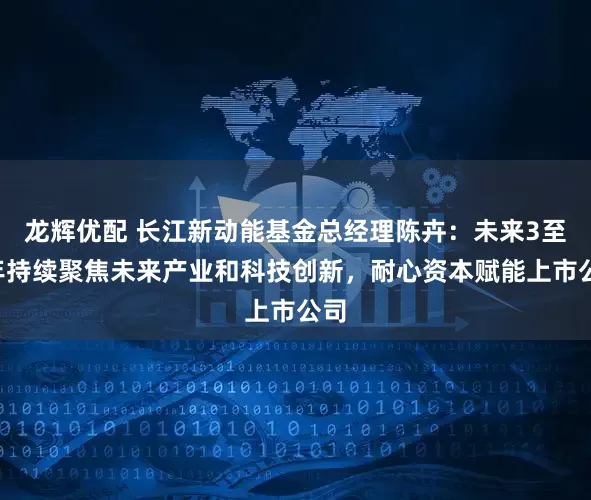 龙辉优配 长江新动能基金总经理陈卉：未来3至5年持续聚焦未来产业和科技创新，耐心资本赋能上市公司
