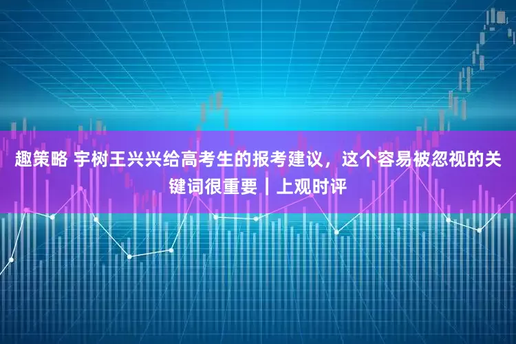 趣策略 宇树王兴兴给高考生的报考建议，这个容易被忽视的关键词很重要｜上观时评