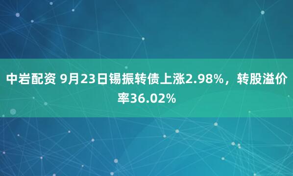 中岩配资 9月23日锡振转债上涨2.98%，转股溢价率36.02%