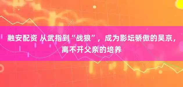 融安配资 从武指到“战狼”，成为影坛骄傲的吴京，离不开父亲的培养
