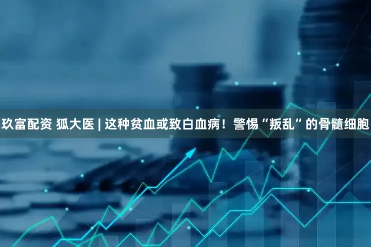 玖富配资 狐大医 | 这种贫血或致白血病！警惕“叛乱”的骨髓细胞