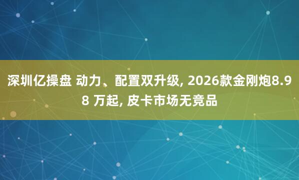 深圳亿操盘 动力、配置双升级, 2026款金刚炮8.98 万起, 皮卡市场无竞品