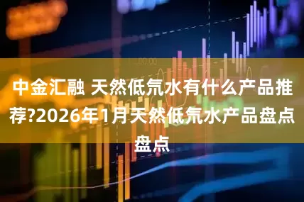 中金汇融 天然低氘水有什么产品推荐?2026年1月天然低氘水产品盘点